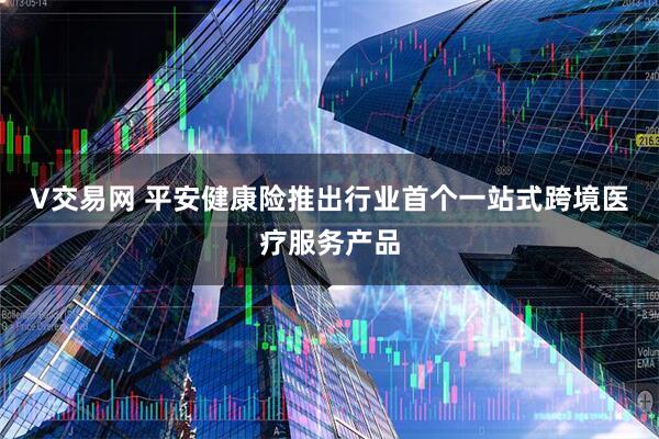V交易网 平安健康险推出行业首个一站式跨境医疗服务产品