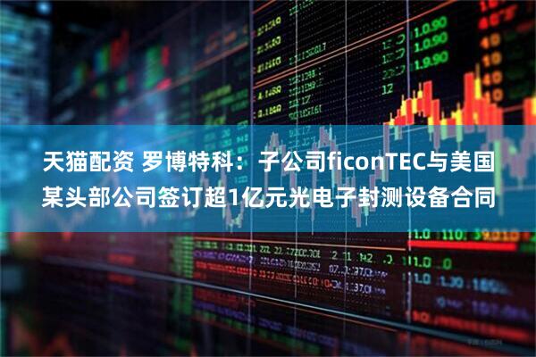 天猫配资 罗博特科：子公司ficonTEC与美国某头部公司签订超1亿元光电子封测设备合同