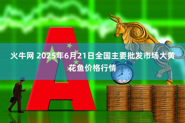 火牛网 2025年6月21日全国主要批发市场大黄花鱼价格行情