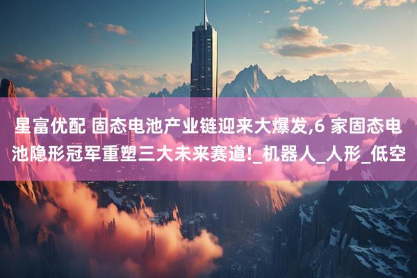 星富优配 固态电池产业链迎来大爆发,6 家固态电池隐形冠军重塑三大未来赛道!_机器人_人形_低空