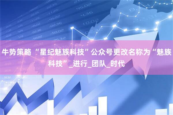 牛势策略 “星纪魅族科技”公众号更改名称为“魅族科技”_进行_团队_时代
