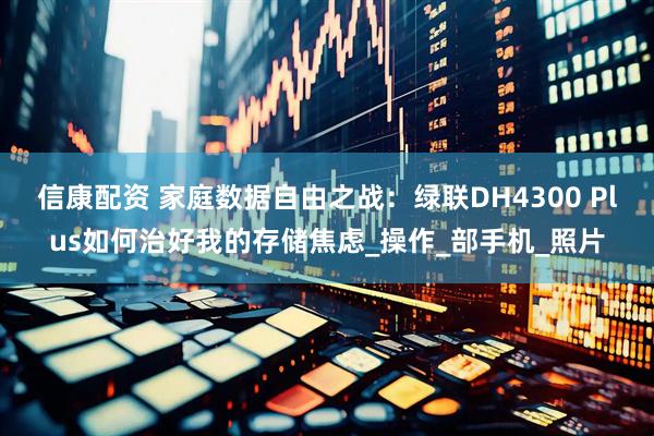 信康配资 家庭数据自由之战：绿联DH4300 Plus如何治好我的存储焦虑_操作_部手机_照片