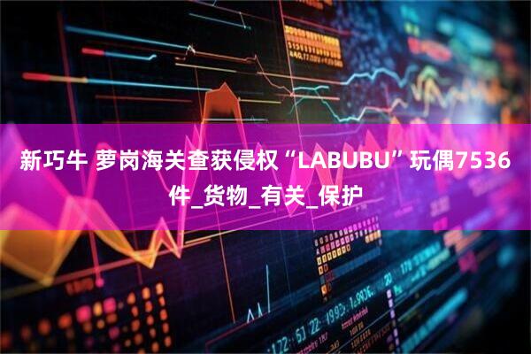 新巧牛 萝岗海关查获侵权“LABUBU”玩偶7536件_货物_有关_保护