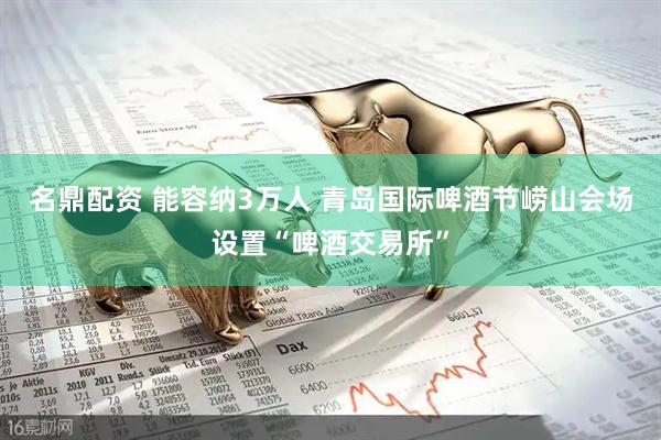名鼎配资 能容纳3万人 青岛国际啤酒节崂山会场设置“啤酒交易所”