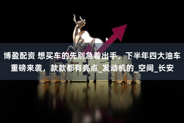 博盈配资 想买车的先别急着出手，下半年四大油车重磅来袭，款款都有亮点_发动机的_空间_长安
