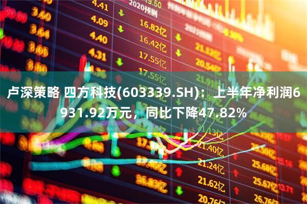 卢深策略 四方科技(603339.SH)：上半年净利润6931.92万元，同比下降47.82%