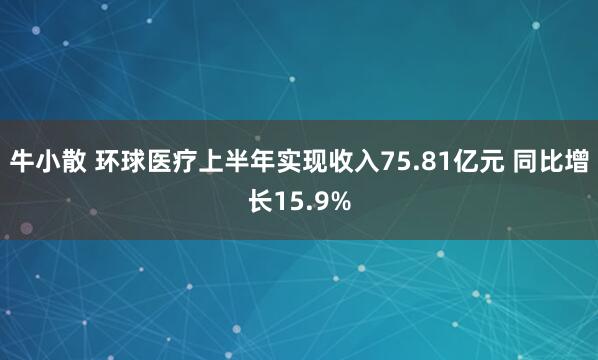 牛小散 环球医疗上半年实现收入75.81亿元 同比增长15.9%