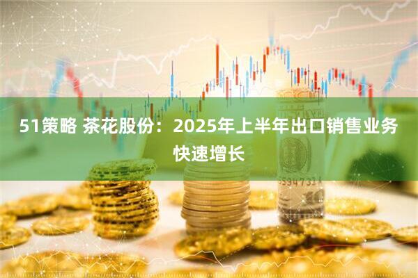 51策略 茶花股份：2025年上半年出口销售业务快速增长