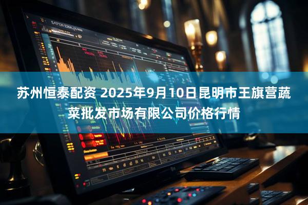 苏州恒泰配资 2025年9月10日昆明市王旗营蔬菜批发市场有限公司价格行情