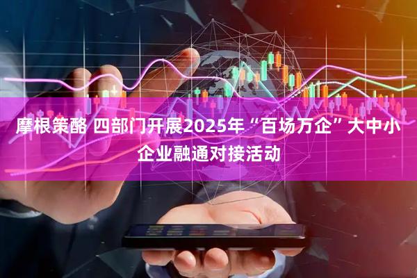 摩根策酪 四部门开展2025年“百场万企”大中小企业融通对接活动