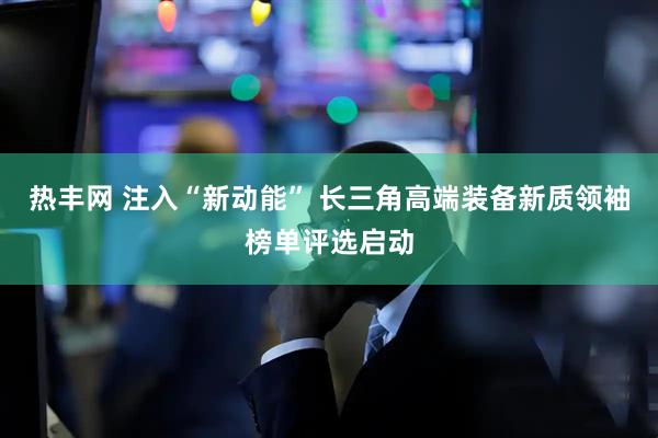 热丰网 注入“新动能” 长三角高端装备新质领袖榜单评选启动