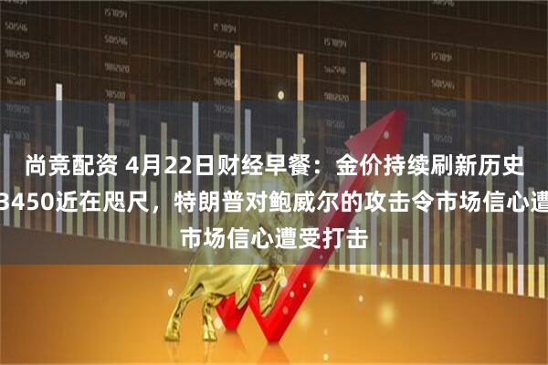 尚竞配资 4月22日财经早餐：金价持续刷新历史新高，3450近在咫尺，特朗普对鲍威尔的攻击令市场信心遭受打击