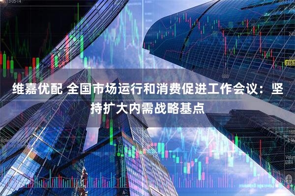 维嘉优配 全国市场运行和消费促进工作会议：坚持扩大内需战略基点
