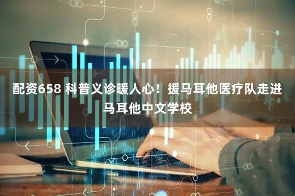配资658 科普义诊暖人心！援马耳他医疗队走进马耳他中文学校